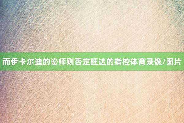 而伊卡尔迪的讼师则否定旺达的指控体育录像/图片
