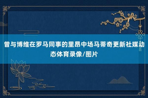 曾与博维在罗马同事的里昂中场马蒂奇更新社媒动态体育录像/图片