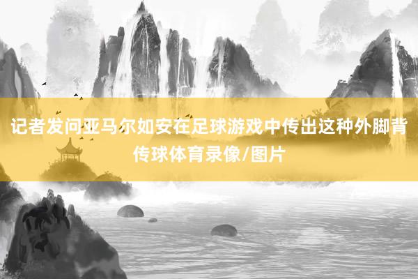 记者发问亚马尔如安在足球游戏中传出这种外脚背传球体育录像/图片