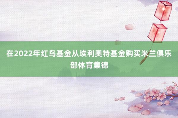 在2022年红鸟基金从埃利奥特基金购买米兰俱乐部体育集锦