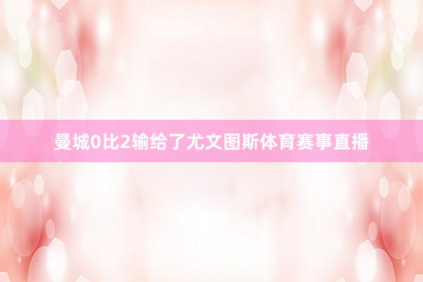 曼城0比2输给了尤文图斯体育赛事直播