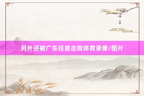 另外还被广东任意击败体育录像/图片