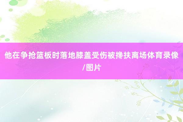 他在争抢篮板时落地膝盖受伤被搀扶离场体育录像/图片