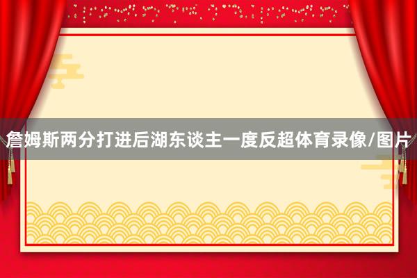 詹姆斯两分打进后湖东谈主一度反超体育录像/图片
