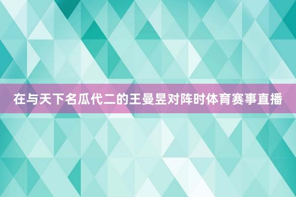 在与天下名瓜代二的王曼昱对阵时体育赛事直播