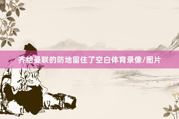 齐给曼联的防地留住了空白体育录像/图片