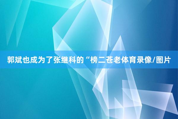 郭斌也成为了张继科的“榜二苍老体育录像/图片