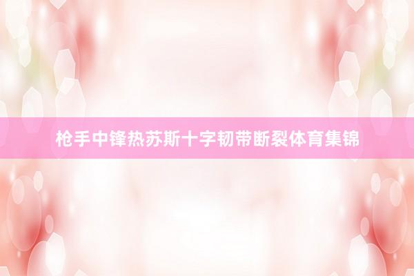 枪手中锋热苏斯十字韧带断裂体育集锦