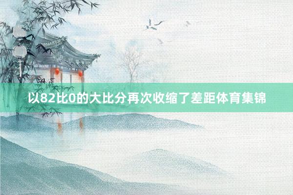 以82比0的大比分再次收缩了差距体育集锦