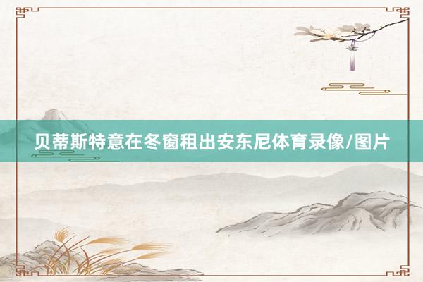 贝蒂斯特意在冬窗租出安东尼体育录像/图片