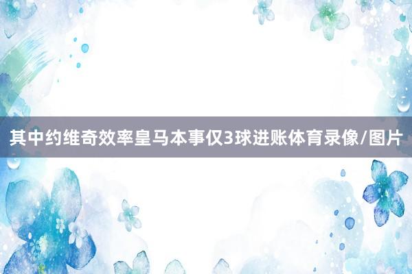 其中约维奇效率皇马本事仅3球进账体育录像/图片