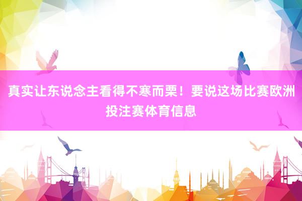 真实让东说念主看得不寒而栗！要说这场比赛欧洲投注赛体育信息