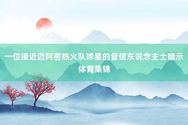 一位接近迈阿密热火队球星的音信东说念主士暗示体育集锦