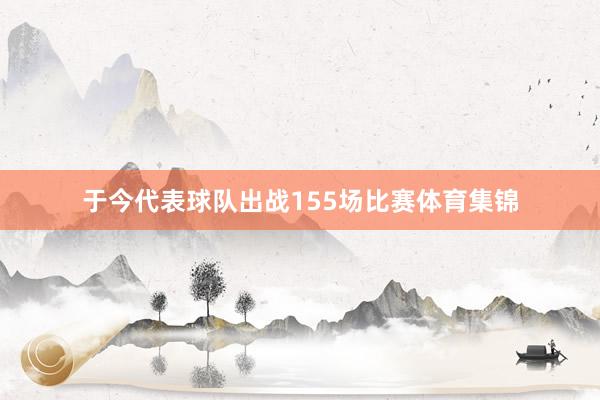 于今代表球队出战155场比赛体育集锦