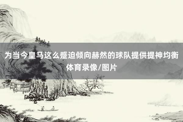 为当今皇马这么蹙迫倾向赫然的球队提供提神均衡体育录像/图片