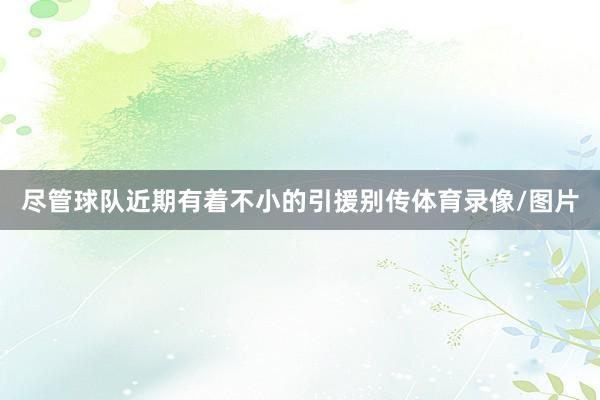尽管球队近期有着不小的引援别传体育录像/图片