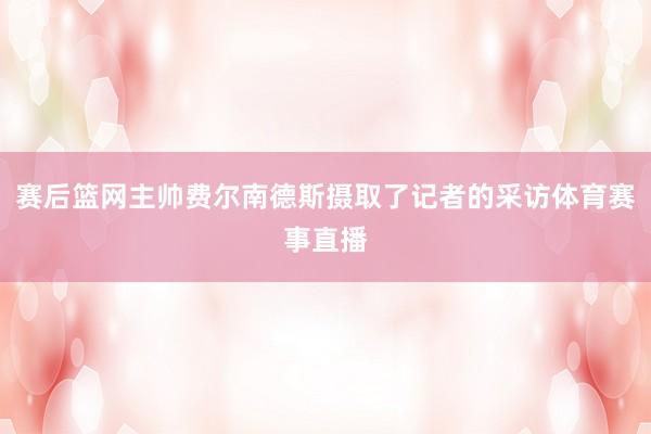 赛后篮网主帅费尔南德斯摄取了记者的采访体育赛事直播