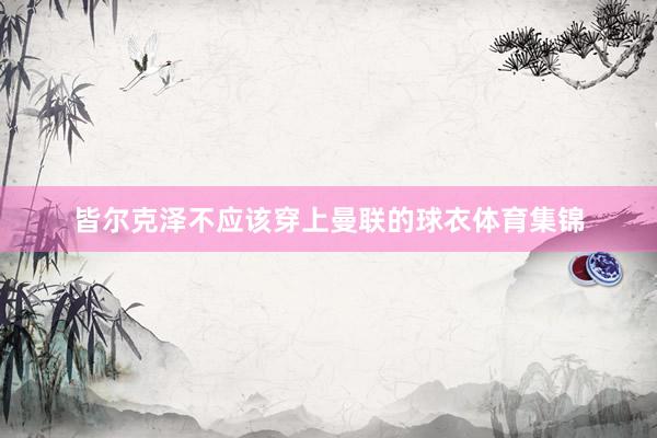 皆尔克泽不应该穿上曼联的球衣体育集锦