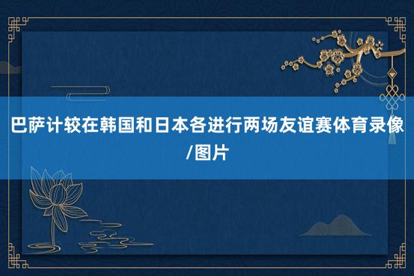 巴萨计较在韩国和日本各进行两场友谊赛体育录像/图片
