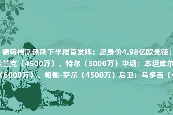 德转揣测热刺下半程首发阵：总身价4.98亿欧先锋：孙兴慜（3800万）、索兰克（4500万）、特尔（3000万）中场：本坦库尔（3500万）、库卢（6000万）、帕佩-萨尔（4500万）后卫：乌多吉（4500万）、范德文（5500万）、罗梅罗（6500万）、波罗（4500万）门将：维卡里奥（3500万）德转揣测维拉下半程首发阵：总身价4.05亿欧先锋：沃特金斯（5500万）、摩根-罗杰斯（4000