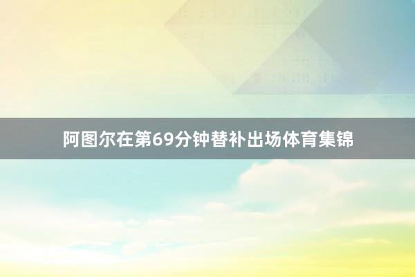 阿图尔在第69分钟替补出场体育集锦