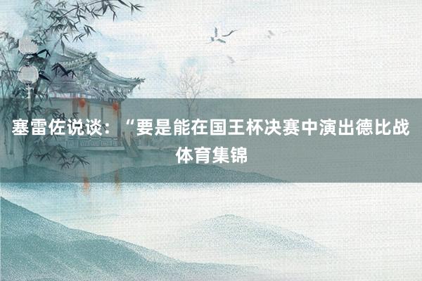 塞雷佐说谈：“要是能在国王杯决赛中演出德比战体育集锦