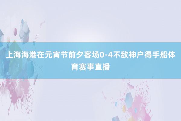 上海海港在元宵节前夕客场0-4不敌神户得手船体育赛事直播