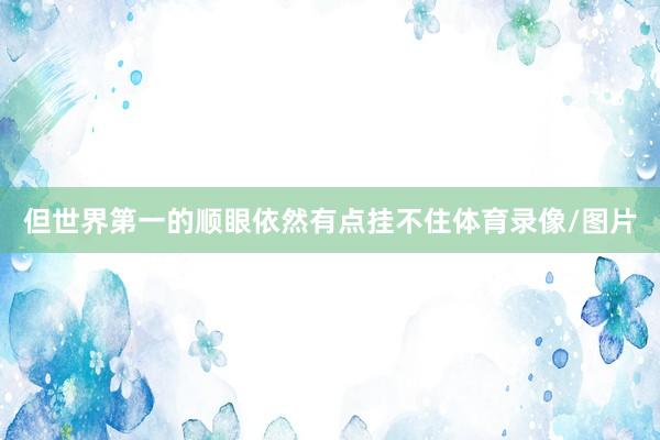 但世界第一的顺眼依然有点挂不住体育录像/图片