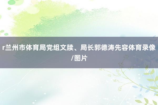 r兰州市体育局党组文牍、局长郭德涛先容体育录像/图片