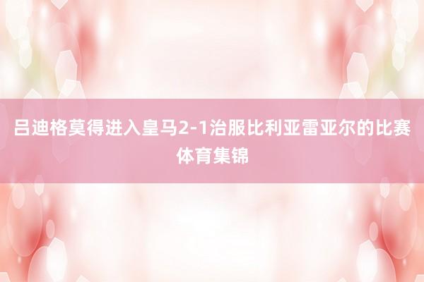 吕迪格莫得进入皇马2-1治服比利亚雷亚尔的比赛体育集锦