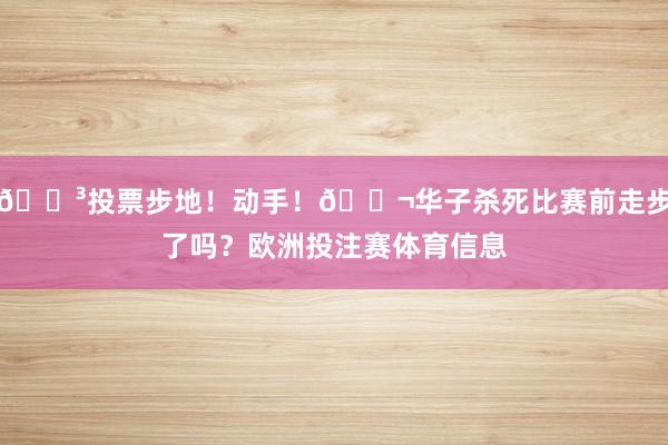 🗳投票步地!动手!🚬华子杀死比赛前走步了吗?欧洲投注赛体育信息