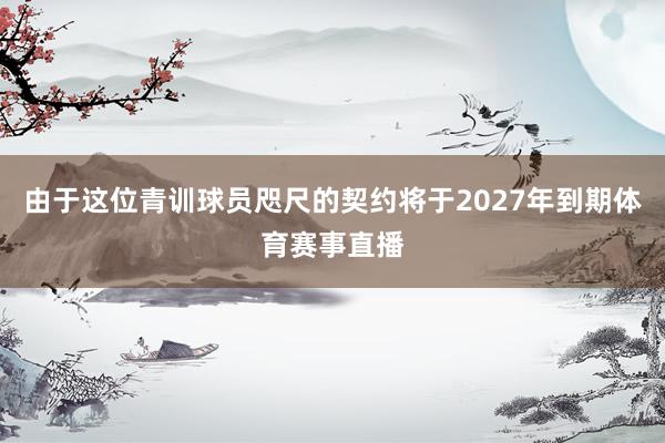 由于这位青训球员咫尺的契约将于2027年到期体育赛事直播