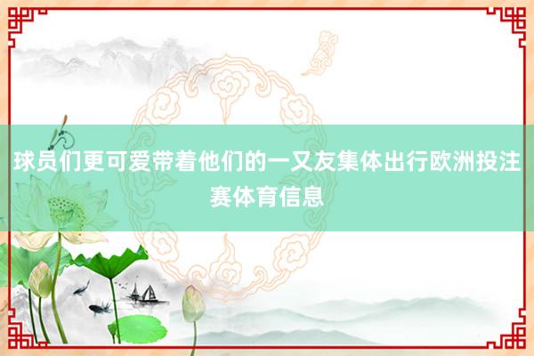 球员们更可爱带着他们的一又友集体出行欧洲投注赛体育信息
