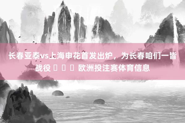 长春亚泰vs上海申花首发出炉,为长春咱们一皆战役 欧洲投注赛体育信息