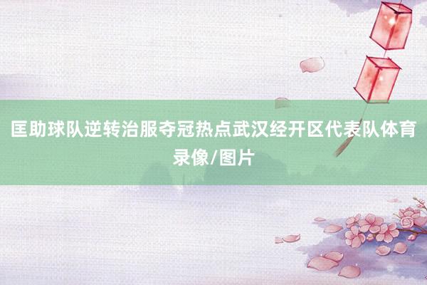 匡助球队逆转治服夺冠热点武汉经开区代表队体育录像/图片