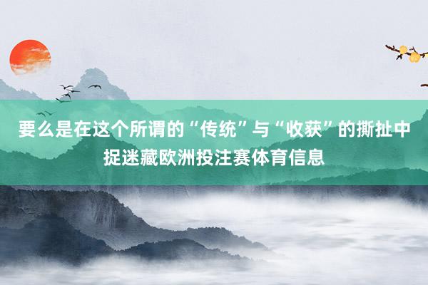 要么是在这个所谓的“传统”与“收获”的撕扯中捉迷藏欧洲投注赛体育信息
