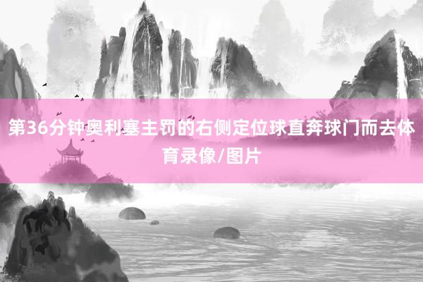 第36分钟奥利塞主罚的右侧定位球直奔球门而去体育录像/图片
