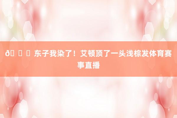 😍东子我染了！艾顿顶了一头浅棕发体育赛事直播