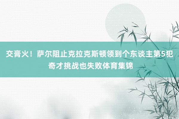 交膏火！萨尔阻止克拉克斯顿领到个东谈主第5犯 奇才挑战也失败体育集锦