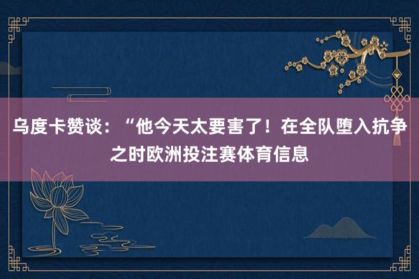 乌度卡赞谈：“他今天太要害了！在全队堕入抗争之时欧洲投注赛体育信息