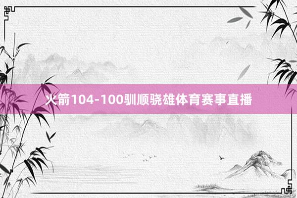 火箭104-100驯顺骁雄体育赛事直播