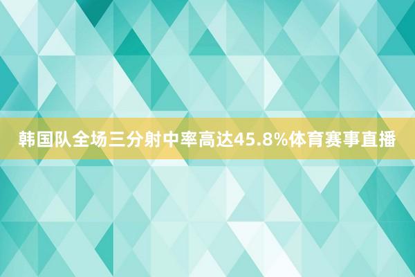 韩国队全场三分射中率高达45.8%体育赛事直播