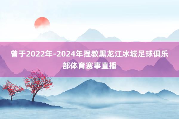 曾于2022年-2024年捏教黑龙江冰城足球俱乐部体育赛事直播