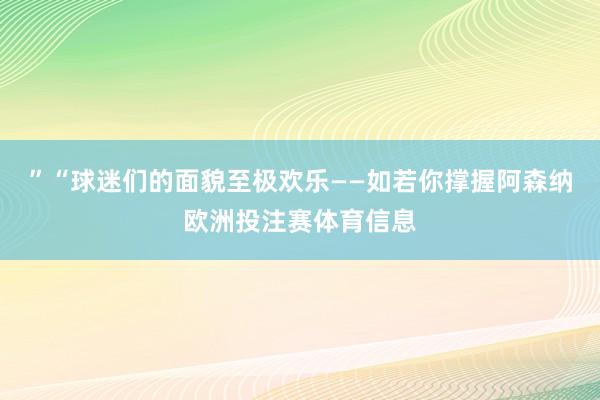 ”“球迷们的面貌至极欢乐——如若你撑握阿森纳欧洲投注赛体育信息
