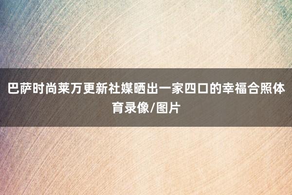 巴萨时尚莱万更新社媒晒出一家四口的幸福合照体育录像/图片