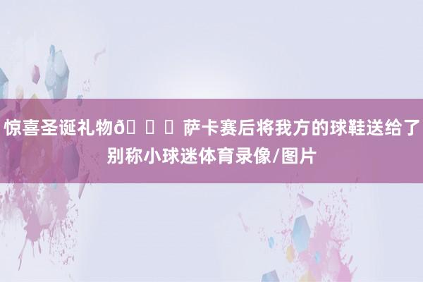 惊喜圣诞礼物🎁萨卡赛后将我方的球鞋送给了别称小球迷体育录像/图片