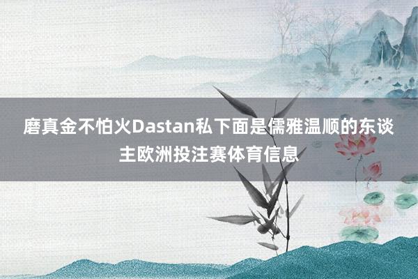 磨真金不怕火Dastan私下面是儒雅温顺的东谈主欧洲投注赛体育信息
