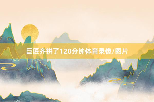 巨匠齐拼了120分钟体育录像/图片