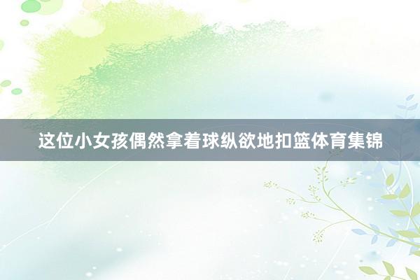 这位小女孩偶然拿着球纵欲地扣篮体育集锦