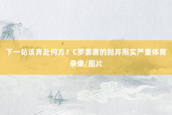 下一站该奔赴何方？C罗罢赛的抛弃照实严重体育录像/图片